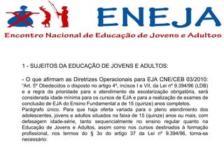 1 - SUJEITOS DA EDUCAÇÃO DE JOVENS E ADULTOS: - O que afirmam as Diretrizes Operacionais para EJA CNE/CEB 03/2010:  “Art. 5º Obedecidos o disposto no artigo 4º, incisos I e VII, da Lei nº 9.394/96 (LDB) e a regra da prioridade para o atendimento da escolarização obrigatória, será considerada idade mínima para os cursos de EJA e para a realização de exames de conclusão de EJA do Ensino Fundamental a de 15 (quinze) anos completos. Parágrafo único. Para que haja oferta variada para o pleno atendimento dos adolescentes, jovens e adultos situados na faixa de 15 (quinze) anos ou mais, com defasagem idade-série, tanto sequencialmente no ensino regular quanto na Educação de Jovens e Adultos, assim como nos cursos destinados à formação profissional, nos termos do § 3o do artigo 37 da Lei nº 9.394/96, torna-se necessário: 