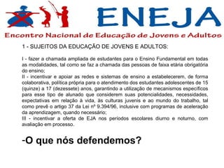 1 - SUJEITOS DA EDUCAÇÃO DE JOVENS E ADULTOS: I - fazer a chamada ampliada de estudantes para o Ensino Fundamental em todas as modalidades, tal como se faz a chamada das pessoas de faixa etária obrigatória do ensino; II - incentivar e apoiar as redes e sistemas de ensino a estabelecerem, de forma colaborativa, política própria para o atendimento dos estudantes adolescentes de 15 (quinze) a 17 (dezessete) anos, garantindo a utilização de mecanismos específicos para esse tipo de alunado que considerem suas potencialidades, necessidades, expectativas em relação à vida, às culturas juvenis e ao mundo do trabalho, tal como prevê o artigo 37 da Lei nº 9.394/96, inclusive com programas de aceleração da aprendizagem, quando necessário; III - incentivar a oferta de EJA nos períodos escolares diurno e noturno, com avaliação em processo.  O que nós defendemos? 