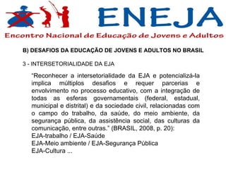 B) DESAFIOS DA EDUCAÇÃO DE JOVENS E ADULTOS NO BRASIL  3 - INTERSETORIALIDADE DA EJA  “ Reconhecer a intersetorialidade da EJA e potencializá-la implica múltiplos desafios e requer parcerias e envolvimento no processo educativo, com a integração de todas as esferas governamentais (federal, estadual, municipal e distrital) e da sociedade civil, relacionadas com o campo do trabalho, da saúde, do meio ambiente, da segurança pública, da assistência social, das culturas da comunicação, entre outras.” (BRASIL, 2008, p. 20): EJA-trabalho / EJA-Saúde EJA-Meio ambiente / EJA-Segurança Pública EJA-Cultura ... 
