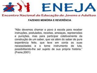“ Não devemos chamar o povo à escola para receber instruções, postulados, receitas, ameaças, repreensões e punições, mas para participar coletivamente da construção de um saber, que vai além do saber de pura experiência feito, que leve em conta as suas necessidades e o torne instrumento de luta, possibilitando-lhe ser sujeito de sua própria história.” (Freire,2001)   FAZENDO MEMÓRIA E REVERÊNCIA 