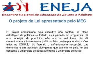 O Projeto apresentado pelo executivo não contém um plano estratégico de políticas de Estado, está pautado em programas. Há uma repetição de princípios, não toca em estruturas, não dá centralidade aos instrumentos jurídicos. Não contempla as discussões feitas na CONAE, não fazendo o enfrentamento necessário das diferenças e das posições divergentes que existem no país, no que concerne a um projeto de educação frente a um projeto de nação. O projeto de Lei apresentado pelo MEC 
