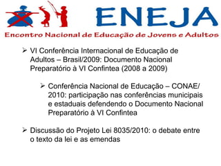 VI Conferência Internacional de Educação de Adultos – Brasil/2009: Documento Nacional Preparatório à VI Confintea (2008 a 2009) Conferência Nacional de Educação – CONAE/2010: participação nas conferências municipais e estaduais defendendo o Documento Nacional Preparatório à VI Confintea  Discussão do Projeto Lei 8035/2010: o debate entre o texto da lei e as emendas 