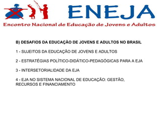B) DESAFIOS DA EDUCAÇÃO DE JOVENS E ADULTOS NO BRASIL  1 - SUJEITOS DA EDUCAÇÃO DE JOVENS E ADULTOS 2 - ESTRATÉGIAS POLÍTICO-DIDÁTICO-PEDAGÓGICAS PARA A EJA 3 - INTERSETORIALIDADE DA EJA  4 - EJA NO SISTEMA NACIONAL DE EDUCAÇÃO: GESTÃO, RECURSOS E FINANCIAMENTO  