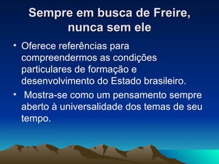 Sempre em busca de Freire, nunca sem ele Oferece referências para compreendermos as condições particulares de formação e desenvolvimento do Estado brasileiro. Mostra-se como um pensamento sempre aberto à universalidade dos temas de seu tempo.  
