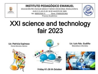 XXI science and technology
fair 2023
INSTITUTO PEDAGÓGICO EMANUEL
EDUCACIÓN PRE-ESCOLAR-BÁSICA Y MEDIA VOCACIONAL RESOLUCIÓN N.
4143.2.21.69.25.DE 18 DE AGOSTO DE 2009
Nit: 900919181-5: Dane: 376001031465
Proceso Académico
Friday It’s 26 th October
Lic: Patricia Espinoza
Ciencias Naturales y Química
Lic: Luis Fdo. Gudiño
Matemáticas e informática
 
