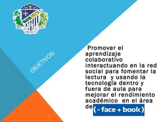 OBJETIVOS:
Promover el
aprendizaje
colaborativo
interactuando en la red
social para fomentar la
lectura y usando la
tecnología dentro y
fuera de aula para
mejorar el rendimiento
académico en el área
de comunicación
 