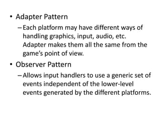 The Guiding Object-Oriented 
Design Principles 
• Separate the aspects that vary from the aspects that stay 
the same. 
– The platform varies while the game code stays the same. 
• Strive for loosely coupled designs between objects that 
interact. 
– The common interface makes it easy to swap one platform for 
another without affecting the game code. 
• The Principle of Least Knowledge: “Talk only to your 
immediate friends.” 
– Minimizes places where game depends on platform. 
• The Hollywood Principle: “Don’t call us, we’ll call you.” 
– The platform serves the game, never vice versa. 
 
