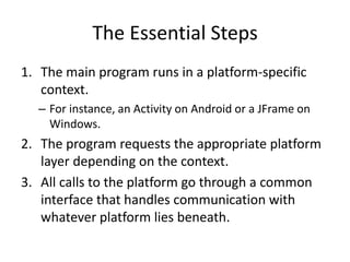 Drawbacks To This Approach 
• Platform-specific advantages may be lost. 
– Example: A mouse cannot multi-touch, while touch 
screens cannot right-click. 
• The extra level of abstraction may degrade 
runtime performance. 
• The platform layer adds unavoidable 
complexity to the software architecture. 
Software development involves trade-offs at every step. We 
must always consider the pros and cons of any solution. 
 