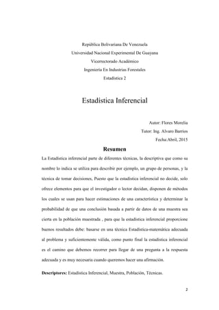 2
República Bolivariana De Venezuela
Universidad Nacional Experimental De Guayana
Vicerrectorado Académico
Ingeniería En Industrias Forestales
Estadística 2
Estadística Inferencial
Autor: Flores Morelia
Tutor: Ing. Alvaro Barrios
Fecha:Abril, 2015
Resumen
La Estadística inferencial parte de diferentes técnicas, la descriptiva que como su
nombre lo indica se utiliza para describir por ejemplo, un grupo de personas, y la
técnica de tomar decisiones, Puesto que la estadística inferencial no decide, solo
ofrece elementos para que el investigador o lector decidan, disponen de métodos
los cuales se usan para hacer estimaciones de una característica y determinar la
probabilidad de que una conclusión basada a partir de datos de una muestra sea
cierta en la población muestrada , para que la estadística inferencial proporcione
buenos resultados debe: basarse en una técnica Estadística-matemática adecuada
al problema y suficientemente válida, como punto final la estadística inferencial
es el camino que debemos recorrer para llegar de una pregunta a la respuesta
adecuada y es muy necesaria cuando queremos hacer una afirmación.
Descriptores: Estadística Inferencial, Muestra, Población, Técnicas.
 