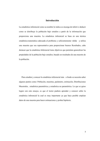 3
Introducción
La estadística inferencial como su nombre lo indica se encarga de inferir o deducir
como se distribuye la población bajo estudios a partir de la información que
proporciona una muestra. La estadística inferencial se basa en una técnica
estadística-matemática adecuada al problema y suficientemente válida y utiliza
una muestra que sea representativa para proporcionar buenos Resultados, cabe
destacar que la estadística Inferencial tiene objetivos que permiten generalizar las
propiedades de la población bajo estudios, basado en resultados de una muestra de
la población.
Para estudiar y conocer la estadística inferencial más a fondo se necesita saber
algunos puntos como: Población, muestras, parámetro, estimación, Distribuciones
Muestrales, estadística paramétrica y estadística no paramétrica. Lo que se quiso
lograr con este ensayo, es que el lector pudiera aprender y conocer sobre la
estadística inferencial la cual es muy importante ya que hace posible emplear
datos de una muestra para hacer estimaciones y probar hipótesis.
 
