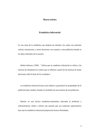 4
Marco teórico
Estadística Inferencial
Es una rama de la estadística que dispone de métodos, los cuales nos permiten
realizar estimaciones y tomar decisiones con respecto a una población basada en
los datos obtenidos de la muestra.
Robert Johnson, (1990) ``Afirma que la estadística inferencial se refiere a las
técnicas de interpretar los valores que se obtienen a partir de las técnicas de tomar
decisiones sobre la base de los resultados``.
La estadística inferencial tiene como objetivo, generalizar las propiedades de la
población bajo estudios, basado en resultados de una muestra de una población.
Basarse en una técnica estadística-matemática adecuada al problema y
suficientemente válida y utilizar una muestra que sea realmente representativa
hace que la estadística inferencial proporcione buenos Resultados.
 