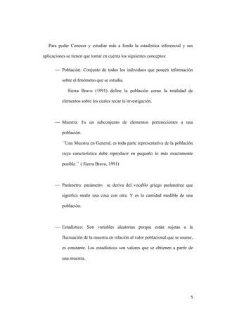 5
Para poder Conocer y estudiar más a fondo la estadística inferencial y sus
aplicaciones se tienen que tomar en cuenta los siguientes conceptos:
 Población: Conjunto de todos los individuos que poseen información
sobre el fenómeno que se estudia.
Sierra Bravo (1991) define la población como la totalidad de
elementos sobre los cuales recae la investigación.
 Muestra: Es un subconjunto de elementos pertenecientes a una
población.
``Una Muestra en General, es toda parte representativa de la población
cuya característica debe reproducir en pequeño lo más exactamente
posible.`` ( Sierra Bravo, 1991)
 Parámetro: parámetro se deriva del vocablo griego parámetreo que
significa medir una cosa con otra. Y es la cantidad medible de una
población.
 Estadístico: Son variables aleatorias porque están sujetas a la
fluctuación de la muestra en relación al valor poblacional que se asume,
es constante. Los estadísticos son valores que se obtienen a partir de
una muestra.
 