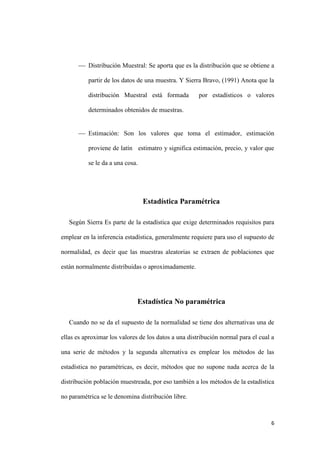 6
 Distribución Muestral: Se aporta que es la distribución que se obtiene a
partir de los datos de una muestra. Y Sierra Bravo, (1991) Anota que la
distribución Muestral está formada por estadísticos o valores
determinados obtenidos de muestras.
 Estimación: Son los valores que toma el estimador, estimación
proviene de latín estimatro y significa estimación, precio, y valor que
se le da a una cosa.
Estadística Paramétrica
Según Sierra Es parte de la estadística que exige determinados requisitos para
emplear en la inferencia estadística, generalmente requiere para uso el supuesto de
normalidad, es decir que las muestras aleatorias se extraen de poblaciones que
están normalmente distribuidas o aproximadamente.
Estadística No paramétrica
Cuando no se da el supuesto de la normalidad se tiene dos alternativas una de
ellas es aproximar los valores de los datos a una distribución normal para el cual a
una serie de métodos y la segunda alternativa es emplear los métodos de las
estadística no paramétricas, es decir, métodos que no supone nada acerca de la
distribución población muestreada, por eso también a los métodos de la estadística
no paramétrica se le denomina distribución libre.
 