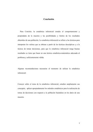 7
Conclusión
Para Concluir, la estadística inferencial estudia el comportamiento y
propiedades de la muestra y las posibilidades y límites de los resultados
obtenidos de una población. La estadística inferencial se refiere a las técnicas para
interpretar los valores que se obtiene a partir de las técnicas descriptivas y a la
técnica de tomar decisiones, para que la estadística inferencial tenga buenas
resultados se tiene que basar en una técnica estadística-matemática adecuada al
problema y suficientemente válida.
Algunas recomendaciones necesarias al momento de utilizar la estadística
inferencial:
Conocer sobre el tema de la estadística inferencial, estudiar ampliamente sus
conceptos, aplicar apropiadamente los métodos estadísticos para la realización de
tomas de decisiones con respecto a la población basándose en los datos de una
muestra.
 
