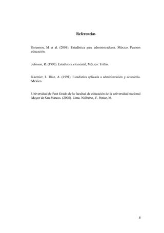 8
Referencias
Berenson, M et al. (2001). Estadística para administradores. México. Pearson
educación.
Johnson, R. (1990). Estadística elemental, México: Trillas.
Kazmier, L. Díaz, A. (1991). Estadística aplicada a administración y economía.
México.
Universidad de Post Grado de la facultad de educación de la universidad nacional
Mayor de San Marcos. (2008). Lima. Nolberto, V. Ponce, M.
 