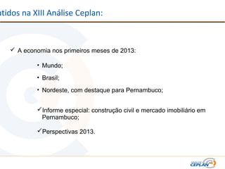  A economia nos primeiros meses de 2013:
• Mundo;
• Brasil;
• Nordeste, com destaque para Pernambuco;
Informe especial: construção civil e mercado imobiliário em
Pernambuco;
Perspectivas 2013.
utidos na XIII Análise Ceplan:
 