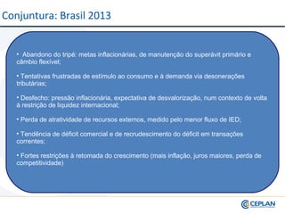 • Abandono do tripé: metas inflacionárias, de manutenção do superávit primário e
câmbio flexível;
• Tentativas frustradas de estímulo ao consumo e à demanda via desonerações
tributárias;
• Desfecho: pressão inflacionária, expectativa de desvalorização, num contexto de volta
à restrição de liquidez internacional;
• Perda de atratividade de recursos externos, medido pelo menor fluxo de IED;
• Tendência de déficit comercial e de recrudescimento do déficit em transações
correntes;
• Fortes restrições à retomada do crescimento (mais inflação, juros maiores, perda de
competitividade)
Conjuntura: Brasil 2013
 