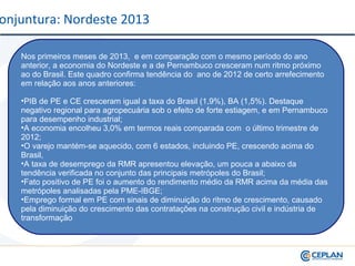 Nos primeiros meses de 2013, e em comparação com o mesmo período do ano
anterior, a economia do Nordeste e a de Pernambuco cresceram num ritmo próximo
ao do Brasil. Este quadro confirma tendência do ano de 2012 de certo arrefecimento
em relação aos anos anteriores:
•PIB de PE e CE cresceram igual a taxa do Brasil (1,9%), BA (1,5%). Destaque
negativo regional para agropecuária sob o efeito de forte estiagem, e em Pernambuco
para desempenho industrial;
•A economia encolheu 3,0% em termos reais comparada com o último trimestre de
2012;
•O varejo mantém-se aquecido, com 6 estados, incluindo PE, crescendo acima do
Brasil,
•A taxa de desemprego da RMR apresentou elevação, um pouca a abaixo da
tendência verificada no conjunto das principais metrópoles do Brasil;
•Fato positivo de PE foi o aumento do rendimento médio da RMR acima da média das
metrópoles analisadas pela PME-IBGE;
•Emprego formal em PE com sinais de diminuição do ritmo de crescimento, causado
pela diminuição do crescimento das contratações na construção civil e indústria de
transformação
onjuntura: Nordeste 2013
 