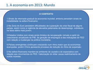 1. A economia em 2013: Mundo
O CONTEXTO
1.Sinais de retomada gradual da economia mundial, embora persistam sinais de
instabilidade na esfera financeira;
2.Na Zona do Euro persistem dificuldades de superação da crise fiscal de alguns
países, assim como a vigência de elevados patamares de desemprego, sobretudo
na faixa etária mais jovem;
3.Estados Unidos com sinais ainda tímidos de recuperação visíveis a partir do
crescimento anualizado do PIB, da geração de empregos e das indicações do FED
com relação a mudanças na política monetária;
4.Países emergentes continuam crescendo num ritmo maior que as economias
avançadas, porém China apresenta processo de redução do ritmo de expansão;
5.Na esfera financeira mantém-se ambiente de cautela e de expectativa com
relação aos movimentos do FED. Valorização do dólar causa realinhamento de
outras moedas.
 