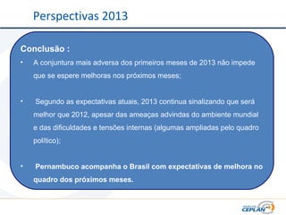 Conclusão :
• A conjuntura mais adversa dos primeiros meses de 2013 não impede
que se espere melhoras nos próximos meses;
• Segundo as expectativas atuais, 2013 continua sinalizando que será
melhor que 2012, apesar das ameaças advindas do ambiente mundial
e das dificuldades e tensões internas (algumas ampliadas pelo quadro
político);
• Pernambuco acompanha o Brasil com expectativas de melhora no
quadro dos próximos meses.
Perspectivas 2013
 