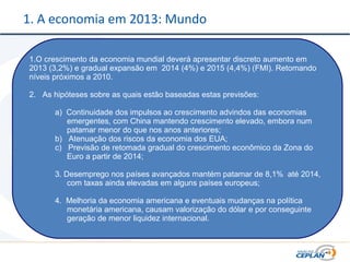 1. A economia em 2013: Mundo
1.O crescimento da economia mundial deverá apresentar discreto aumento em
2013 (3,2%) e gradual expansão em 2014 (4%) e 2015 (4,4%) (FMI). Retomando
níveis próximos a 2010.
2. As hipóteses sobre as quais estão baseadas estas previsões:
a) Continuidade dos impulsos ao crescimento advindos das economias
emergentes, com China mantendo crescimento elevado, embora num
patamar menor do que nos anos anteriores;
b) Atenuação dos riscos da economia dos EUA;
c) Previsão de retomada gradual do crescimento econômico da Zona do
Euro a partir de 2014;
3. Desemprego nos países avançados mantém patamar de 8,1% até 2014,
com taxas ainda elevadas em alguns países europeus;
4. Melhoria da economia americana e eventuais mudanças na política
monetária americana, causam valorização do dólar e por conseguinte
geração de menor liquidez internacional.
 