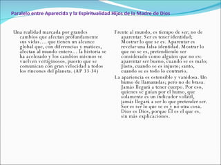Paralelo entre Aparecida y la Espiritualidad Hijos de la Madre de Dios Una realidad marcada por grandes cambios que afectan profundamente sus vidas…. que tienen un alcance global que, con diferencias y matices, afectan al mundo entero… la historia se ha acelerado y los cambios mismos se vuelven vertiginosos, puesto que se comunican con gran velocidad a todos los rincones del planeta. (AP 33-34)  Frente al mundo, es tiempo de ser; no de aparentar. Ser es tener identidad; Mostrar lo que se es. Aparentar es revelar una falsa identidad. Mostrar lo que no se es, pretendiendo ser considerado como alguien que no es: aparentar ser bueno, cuando se es malo; Justo, cuando se es injusto; santo, cuando se es todo lo contrario.  La apariencia es ostensible y vanidosa. Un humo de llamaradas; pero no de brasa. Jamás llegará a tener cuerpo. Por eso, quienes se guían por el humo, que solamente es un indicador volátil, jamás llegará a ser lo que pretender ser. Ser es ser lo que se es y no otra cosa. Dios es Dios, porque Él es el que es, sin más explicaciones. 