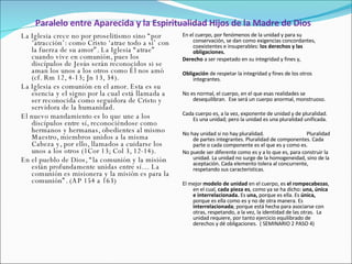 Paralelo entre Aparecida y la Espiritualidad Hijos de la Madre de Dios La Iglesia crece no por proselitismo sino “por ‘atracción’: como Cristo ‘atrae todo a sí’ con la fuerza de su amor”. La Iglesia “atrae” cuando vive en comunión, pues los discípulos de Jesús serán reconocidos si se aman los unos a los otros como Él nos amó (cf. Rm 12, 4-13; Jn 13, 34). La Iglesia es comunión en el amor. Esta es su esencia y el signo por la cual está llamada a ser reconocida como seguidora de Cristo y servidora de la humanidad.  El nuevo mandamiento es lo que une a los discípulos entre sí, reconociéndose como hermanos y hermanas, obedientes al mismo Maestro, miembros unidos a la misma Cabeza y, por ello, llamados a cuidarse los unos a los otros (1Cor 13; Col 3, 12-14). En el pueblo de Dios, “la comunión y la misión están profundamente unidas entre sí… La comunión es misionera y la misión es para la comunión”. (AP 154 a 163) En el cuerpo, por fenómenos de la unidad y para su conservación, se dan como exigencias concordantes, coexistentes e insuperables:  los derechos y las obligaciones.   Derecho  a ser respetado en su integridad y fines y,   Obligación  de respetar la integridad y fines de los otros integrantes.   No es normal, el cuerpo, en el que esas realidades se desequilibran.  Ese será un cuerpo anormal, monstruoso.    Cada cuerpo es, a la vez, exponente de unidad y de pluralidad. Es una unidad; pero la unidad es una pluralidad unificada.   No hay unidad si no hay pluralidad.  Pluralidad de partes integrantes. Pluralidad de componentes. Cada parte o cada componente es el que es y como es. No puede ser diferente como es y a lo que es, para construir la unidad. La unidad no surge de la homogeneidad, sino de la aceptación. Cada elemento tolera al concurrente, respetando sus características.    El mejor  modelo de unidad  en el cuerpo, es  el rompecabezas , en el cual,  cada pieza es , como ya se ha dicho:  una, única e interrelacionada.  Es  una,  porque es ella. Es  única,  porque es ella como es y no de otra manera. Es  interrelacionada ; porque está hecha para asociarse con otras, respetando, a la vez, la identidad de las otras.  La unidad requiere, por tanto ejercicio equilibrado de derechos y dé obligaciones.  ( SEMINARIO 2 PASO 4) 