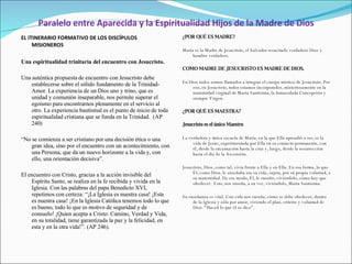 Paralelo entre Aparecida y la Espiritualidad Hijos de la Madre de Dios EL ITINERARIO FORMATIVO DE LOS DISCÍPULOS MISIONEROS   Una espiritualidad trinitaria del encuentro con Jesucristo.   Una auténtica propuesta de encuentro con Jesucristo debe establecerse sobre el sólido fundamento de la Trinidad-Amor. La experiencia de un Dios uno y trino, que es unidad y comunión inseparable, nos permite superar el egoísmo para encontrarnos plenamente en el servicio al otro. La experiencia bautismal es el punto de inicio de toda espiritualidad cristiana que se funda en la Trinidad.  (AP 240)   “ No se comienza a ser cristiano por una decisión ética o una gran idea, sino por el encuentro con un acontecimiento, con una Persona, que da un nuevo horizonte a la vida y, con ello, una orientación decisiva”.   El encuentro con Cristo, gracias a la acción invisible del Espíritu Santo, se realiza en la fe recibida y vivida en la Iglesia. Con las palabras del papa Benedicto XVI, repetimos con certeza: “¡La Iglesia es nuestra casa! ¡Esta es nuestra casa! ¡En la Iglesia Católica tenemos todo lo que es bueno, todo lo que es motivo de seguridad y de consuelo! ¡Quien acepta a Cristo: Camino, Verdad y Vida, en su totalidad, tiene garantizada la paz y la felicidad, en esta y en la otra vida!”. (AP 246). ¿POR QUÉ ES MADRE?   María es la Madre de Jesucristo, el Salvador resucitado verdadero Dios y hombre verdadero.   COMO MADRE DE JESUCRISTO ES MADRE DE DIOS.   En Dios todos somos llamados a integrar el cuerpo místico de Jesucristo. Por eso, en Jesucristo, todos estamos incorporados, misteriosamente en la maternidad virginal de María Santísima, la Inmaculada Concepción y siempre Virgen. ¿POR QUÉ ES MAESTRA?   Jesucristo es el único Maestro   La verdadera y única escuela de María, en la que Ella aprendió a ser, es la vida de Jesús, experimentada por Ella en su contacto permanente, con él, desde la encarnación hasta la cruz y, luego, desde la resurrección hasta el día de la Ascensión.   Jesucristo, Dios, como tal, vivía frente a Ella y en Ella. En esa forma, lo que Él, como Dios, le enseñaba era su vida, sujeta, por su propia voluntad, a su maternidad. De ese modo, Él, le enseñó, viviéndolo, cómo hay que obedecer.  Esto, nos enseña, a su vez, viviéndolo, María Santísima.   Su enseñanza es vital. Con vida nos enseña, cómo se debe obedecer, dentro de la Iglesia y sólo por amor, viviendo el plan, criterio y voluntad de Dios. “Haced lo que él os dice”. 