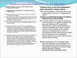 Paralelo entre Aparecida y la Espiritualidad Hijos de la Madre de Dios TERCERA PARTE: LA VIDA DE JESUCRISTO PARA NUESTROS PUEBLOS   LA MISIÓN DE LOS DISCÍPULOS AL SERVICIO DE LA VIDA PLENA   El impulso misionero es fruto necesario de la vida que la Trinidad comunica a los discípulos. La gran novedad que la Iglesia anuncia al mundo es que Jesucristo, el Hijo de Dios hecho hombre, la Palabra y la Vida, vino al mundo a hacernos  “partícipes de la naturaleza divina” (2Pe 1, 4), a  participarnos de su propia vida. Nuestros pueblos no quieren andar por sombras de muerte; tienen sed de vida y felicidad en Cristo. Lo buscan como fuente de vida.  (AP 347 a 350). Jesucristo es plenitud de vida que eleva la condición humana a condición divina para su gloria. “Yo he venido para dar vida a los hombres y para que la tengan en plenitud” (Jn 10, 10). Su amistad no nos exige que renunciemos a nuestros anhelos de plenitud vital, porque Él ama nuestra felicidad también en esta tierra. Dice el Señor que Él creó todo “para que lo disfrutemos” (1Tim 6, 17). (AP 355) La vida nueva de Jesucristo toca al ser humano entero y desarrolla en plenitud la existencia humana “en su dimensión personal, familiar, social y cultural”. Para ello, hace falta entrar en un proceso de cambio que transfigure los variados aspectos de la propia vida. Sólo así, se hará posible percibir que Jesucristo es nuestro salvador en todos los sentidos de la palabra. Sólo así, manifestaremos que la vida en Cristo sana, fortalece y humaniza. Porque “Él es el Viviente, que camina a nuestro lado, descubriéndonos el sentido de los acontecimientos, del dolor y de la muerte, de la alegría y de la fiesta”. (AP 356)  DI 4 TERCERA PARTE DE LOS DOS SEMINARIOS: DAR A JESUCRISTO, MARIA PUEBLO. Dios nos hace plenos. Sin él nada somos: de ninguna parte venimos y a ninguna parte vamos. LLEGAR A LA PLENITUD DE DIOS, ES TODO EL SECRETO DE LA VIDA ETERNA Dios nos ha creado a su imagen y semejanza, no inútilmente, sin ninguna finalidad, sino para que vivamos en Él, su plenitud, eternamente. ¿Qué sentido tendría que nosotros existamos para nada? ¿Dónde estaría el amor de Dios, para nosotros, creaturas concebidas por su amor, si estuviésemos hechos para caer en la nada? Nos ha llamado a vivir la dignidad y  destino propios de su amor: dejarse amar y déjense llenar de Dios.   Déjalo complacerse con la felicidad TUYA, como se complace con la felicidad de su obra maestra, que es María Santísima, la Inmaculada Concepción y siempre Virgen, Madre, Maestra y Modelo. (INTRODUCCION SEMINARIO TRES) 