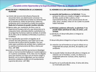Paralelo entre Aparecida y la Espiritualidad Hijos de la Madre de Dios REINO DE DIOS Y PROMOCIÓN DE LA DIGNIDAD HUMANA   La misión del anuncio de la Buena Nueva de Jesucristo tiene una destinación universal. Su mandato de caridad abraza todas las dimensiones de la existencia, todas las personas, todos los ambientes de la convivencia y todos los pueblos.  Nada de lo humano le puede resultar extraño. La Iglesia sabe, por revelación de Dios y por la experiencia humana de la fe, que Jesucristo es la respuesta total, sobreabundante y satisfactoria a las preguntas humanas sobre la verdad, el sentido de la vida y de la realidad, la felicidad, la justicia y la belleza.  Son las inquietudes que están arraigadas en el corazón de toda persona y que laten en lo más humano de la cultura de los pueblos. Por eso, todo signo auténtico de verdad, bien y belleza en la aventura humana viene de Dios y clama por Dios. (AP 380) Jesucristo es el Reino de Dios que procura desplegar toda su fuerza transformadora en nuestra Iglesia y en nuestras sociedades. En Él, Dios nos ha elegido para que seamos sus hijos con el mismo origen y destino, con la misma dignidad, con los mismos derechos y deberes vividos en el mandamiento supremo del amor. (AP 382) EL HOMBRE ES EL SER CONVOCADO A LA FELICIDAD.   La vocación del hombre es a la felicidad.  Y lo es, porque ha sido y es creado a imagen y semejanza de Dios, quien es feliz a pleno, el ser esencialmente feliz, como consecuencia de ser: vida, amor, verdad, notas sin las cuales no puede haber felicidad.   La felicidad, podemos afirmarlo, es plenitud. Y no puede haber plenitud sin vida, sin amor, y sin verdad.  La plenitud y el desarrollo pleno o integral se confunden.   El desarrollo pleno integral es el que no deja vacíos.   En relación con el hombre es el que lo afecta en su integridad de cuerpo, de alma, de espíritu y de ambiente.   No se puede hablar de desarrollo pleno o integral, en relación con el hombre, si este, no abarca su integridad personal: Cuerpo, alma, espíritu y ambiente.   El espíritu es lo profundo del alma. El alma del alma. Lo reservado para Dios. 