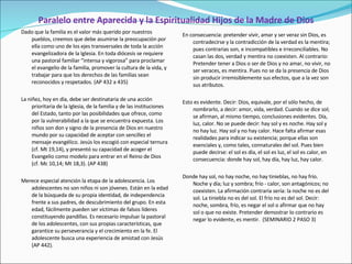 Paralelo entre Aparecida y la Espiritualidad Hijos de la Madre de Dios Dado que la familia es el valor más querido por nuestros pueblos, creemos que debe asumirse la preocupación por ella como uno de los ejes transversales de toda la acción evangelizadora de la Iglesia. En toda diócesis se requiere una pastoral familiar “intensa y vigorosa” para proclamar el evangelio de la familia, promover la cultura de la vida, y trabajar para que los derechos de las familias sean reconocidos y respetados. (AP 432 a 435) La niñez, hoy en día, debe ser destinataria de una acción prioritaria de la Iglesia, de la familia y de las instituciones del Estado, tanto por las posibilidades que ofrece, como por la vulnerabilidad a la que se encuentra expuesta. Los niños son don y signo de la presencia de Dios en nuestro mundo por su capacidad de aceptar con sencillez el mensaje evangélico. Jesús los escogió con especial ternura (cf. Mt 19,14), y presentó su capacidad de acoger el Evangelio como modelo para entrar en el Reino de Dios (cf. Mc 10,14; Mt 18,3). (AP 438) Merece especial atención la etapa de la adolescencia. Los adolescentes no son niños ni son jóvenes. Están en la edad de la búsqueda de su propia identidad, de independencia frente a sus padres, de descubrimiento del grupo. En esta edad, fácilmente pueden ser víctimas de falsos líderes constituyendo pandillas. Es necesario impulsar la pastoral de los adolescentes, con sus propias características, que garantice su perseverancia y el crecimiento en la fe. El adolescente busca una experiencia de amistad con Jesús (AP 442).  En consecuencia: pretender vivir, amar y ser veraz sin Dios, es contradecirse y la contradicción de la verdad es la mentira; pues contrarias son, e incompatibles e irreconciliables. No casan las dos, verdad y mentira no coexisten. Al contrario: Pretender tener a Dios o ser de Dios y no amar, no vivir, no ser veraces, es mentira. Pues no se da la presencia de Dios sin producir irremisiblemente sus efectos, que a la vez son sus atributos.   Esto es evidente. Decir: Dios, equivale, por el sólo hecho, de nombrarlo, a decir: amor, vida, verdad. Cuando se dice sol; se afirman, al mismo tiempo, conclusiones evidentes. Día, luz, calor. No se puede decir: hay sol y es noche. Hay sol y no hay luz. Hay sol y no hay calor. Hace falta afirmar esas realidades para indicar su existencia; porque ellas son esenciales y, como tales, connaturales del sol. Pues bien puede decirse: el sol es día, el sol es luz, el sol es calor, en consecuencia: donde hay sol, hay día, hay luz, hay calor. Donde hay sol, no hay noche, no hay tinieblas, no hay frío. Noche y día; luz y sombra; frío - calor, son antagónicos; no coexisten. La afirmación contraria sería: la noche no es del sol. La tiniebla no es del sol. El frío no es del sol. Decir: noche, sombra, frío, es negar el sol o afirmar que no hay sol o que no existe. Pretender demostrar lo contrario es negar lo evidente, es mentir.  (SEMINARIO 2 PASO 3) 