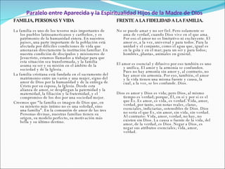 Paralelo entre Aparecida y la Espiritualidad Hijos de la Madre de Dios FAMILIA, PERSONAS Y VIDA   La familia es uno de los tesoros más importantes de los pueblos latinoamericanos y caribeños, y es patrimonio de la humanidad entera. En nuestros países, una parte importante de la población está afectada por difíciles condiciones de vida que amenazan directamente la institución familiar. En nuestra condición de discípulos y misioneros de Jesucristo, estamos llamados a trabajar para que esta situación sea transformada, y la familia asuma su ser y su misión en el ámbito de la sociedad y de la Iglesia. La familia cristiana está fundada en el sacramento del matrimonio entre un varón y una mujer, signo del amor de Dios por la humanidad y de la entrega de Cristo por su esposa, la Iglesia. Desde esta alianza de amor, se despliegan la paternidad y la maternidad, la filiación y la fraternidad, y el compromiso de los dos por una sociedad mejor. Creemos que “la familia es imagen de Dios que, en su misterio más íntimo no es una soledad, sino una familia”. En la comunión de amor de las tres Personas divinas, nuestras familias tienen su origen, su modelo perfecto, su motivación más bella y su último destino. FRENTE A LA FIDELIDAD A LA FAMILIA.   No se puede amar y no ser fiel. Pero solamente se ama de verdad, cuando Dios vive en el que ama. Por eso el amor no es limitativo ni excluyente. El amor es, a la vez, universal y para todos. Para la unidad y el conjunto, como el agua que, igual es en la gota y en el mar; para un ser y para todos; hombres, plantas, animales en general.   El amor es esencial y difusivo por eso también es uno y unifica. El amor y la armonía se confunden. Pues no hay armonía sin amor y, al contrario, no hay amor sin armonía. Por eso, también, el amor y la vida tienen una misma fuente y causa, la cual, a la vez, se les confunde. Dios.   Dios es amor y Dios es vida; pero Dios, al mismo tiempo es verdad; porque, Él, en sí y por sí es el que Es. Es amor, es vida, es verdad. Vida, amor, verdad, por tanto, son notas reales, claras, esenciales, indiciarias, ostensibles de Dios. Dios no sería el que Es, sin amor, sin vida, sin verdad. Al contrario: Vida, amor, verdad, no hay, no existen sin Dios. La causa o fuente de la vida, del amor, de la verdad, es Dios. Negar a Dios, es negar sus atributos esenciales; vida, amor, verdad. 