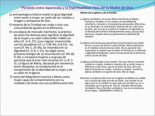 Paralelo entre Aparecida y la Espiritualidad Hijos de la Madre de Dios La antropología cristiana resalta la igual dignidad entre varón y mujer, en razón de ser creados a imagen y semejanza de Dios.  El misterio de la Trinidad nos invita a vivir una comunidad de iguales en la diferencia.  En una época de marcado machismo, la práctica de Jesús fue decisiva para significar la dignidad de la mujer y su valor indiscutible: habló con ellas (cf. Jn 4, 27), tuvo singular misericordia con las pecadores (cf. Lc 7,36-50; Jn 8,11),  las curó (cf. Mc 5, 25-34), las reivindicó en su dignidad (cf. Jn 8, 1-11), las eligió como primeras testigos de su resurrección (cf. Mt 28, 9-10), e incorporó mujeres a al grupo de personas que le eran más cercanas (cf. Lc 8, 1-3). La figura de María, discípula por excelencia entre discípulos, es fundamental en la recuperación de la identidad de la mujer y de su valor en la Iglesia. El canto del  Magnificat  muestra a María como mujer capaz de comprometerse con su realidad y de tener una voz profética ante ella. Misión de la Iglesia y de la familia.   La Iglesia verdadera, en la que María Santísima es Madre, maestra y modelo, es un cuerpo con pluralidad de miembros, misiones y circunstancias personales diferentes. Es un llamado a la ostentación viviente del ser y del amor de Dios, por lo cual se justifica el respeto a la dignidad y a la libertad del hombre individualmente visto; porque Dios hace eso: respeta eterna y plenamente la libertad del hombre.   La Iglesia está hecha para garantizar humanamente ese modo de ser y actuar de Dios en cada hombre.   María Santísima, es el modelo viviente de ese estilo. No es opcional sino imperativo el respeto que se debe al hombre en su libertad y dignidad individuales, como consecuencia de la presencia y de la acción de Dios.   La Iglesia está llamada a ese respeto. Por eso, ella se convierte y debe ser madre, modelo y maestra de un estilo nuevo y diferente el del amor, que es el estilo de Dios, del cual, María Santísima es madre, maestra y modelo. Cuando la Iglesia verdadera se aparta de esto, Ella se niega.   Rescatar la evidencia del amor en la Iglesia verdadera es y debe ser la acción de cada uno de sus fieles. Ese rescate no se logra sino en la medida en que cada uno de ellos es, en sí rescatado, por la gracia de  Dios el  Salvador Resucitado, Verdadero Dios y hombre verdadero. Esa es la enseñanza de la Virgen.  (SEMINARIO 2 PASO 4)   