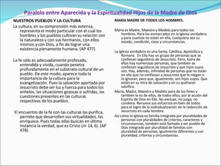 Paralelo entre Aparecida y la Espiritualidad Hijos de la Madre de Dios NUESTROS PUEBLOS Y LA CULTURA La cultura, en su comprensión más extensa, representa el modo particular con el cual los hombres y los pueblos cultivan su relación con la naturaleza y con sus hermanos, con ellos mismos y con Dios, a fin de lograr una existencia plenamente humana. (AP 477)   La fe sólo es adecuadamente profesada, entendida y vivida, cuando penetra profundamente en el substrato cultural de un pueblo. De este modo, aparece toda la importancia de la cultura para la evangelización. Pues la salvación aportada por Jesucristo debe ser luz y fuerza para todos los anhelos, las situaciones gozosas o sufridas, las cuestiones presentes en las culturas respectivas de los pueblos. El encuentro de la fe con las culturas las purifica, permite que desarrollen sus virtualidades, las enriquece. Pues todas ellas buscan en última instancia la verdad, que es Cristo (Jn 14, 6). (AP 478) MARIA MADRE DE TODOS LOS HOMBRES.   María es Madre, Maestra y Modelo para todos los hombres. Para los enmarcados en la Iglesia verdadera y para cuantos no están en ella, cualquiera sea su estado, condición, clase y circunstancias.   La Iglesia verdadera es una Santa, Católica, Apostólica y Romana.  En Ella hay un grupo de personas que se confiesan seguidoras de Jesucristo. Pero, fuera de ellos hay numerosas personas, que también se confiesan seguidoras de Jesucristo y que hijos suyos son. Hay, además, infinidad de personas que no están en ella que no confiesan a Jesucristo que lo niegan o lo ignoran, pero que, igualmente, son hijos suyos. Que están en su mira de salvación y en su quehacer salvífico. María, Madre, Maestra y Modelo para de los fieles y también lo es de ellos, de todos ellos, por la acción del Espíritu de Dios en Ella. No excluye, no juzga, no condena. Renueva sus esfuerzos en bien de todos para el logro de la individualización de la redención de Jesucristo en cada hombre. Así como la Iglesia es familia integrada por pluralidades de personas con pluralidades de criterios, caracteres y circunstancias, también está llamada a ser pueblo de Dios integrado por pluralidad de familias con pluralidad de personas, igualmente diferentes y con pluralidad, criterios y circunstancias.   