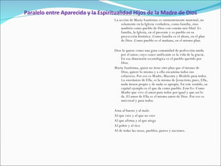 Paralelo entre Aparecida y la Espiritualidad Hijos de la Madre de Dios La acción de María Santísima es eminentemente maternal, no solamente en la Iglesia verdadera, como familia, sino también como pueblo de Dios con común raíz filial. Es familia, la Iglesia, en el presente y es pueblo en su proyección histórica. Como familia es el ahora, en el plan de Dios. Como pueblo es el mañana, en el mismo plan.    Dios la quiere como una gran comunidad de perfección unida por el amor, cuyo cauce unificante es la vida de la gracia. En esa dimensión escatológica es el pueblo querido por Dios. María Santísima, quien no tiene otro plan que el mismo de Dios, quiere lo mismo y a ello encamina todos sus esfuerzos. Por eso es Madre, Maestra y Modelo para todos. La enseñanza de Ella, es la misma de Jesucristo; pues, Ella, nada tienen propio y de nada se apropia. En este sentido, su capital ejemplo es el que da como pueblo. Esto Es: Como Madre que vive el amor para todos por igual y que así lo da. El amor de Ella es el mismo amor de Dios. Por eso es universal y para todos.   Ama al bueno y al malo Al que cree y al que no cree Al que afirma y al que niega Al pobre y al rico Al de todas las razas, pueblos, países y naciones. 