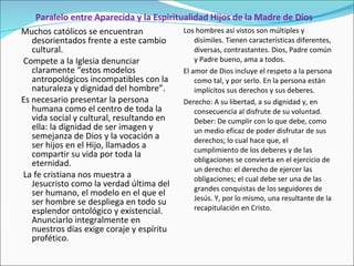 Paralelo entre Aparecida y la Espiritualidad Hijos de la Madre de Dios Muchos católicos se encuentran desorientados frente a este cambio cultural. Compete a la Iglesia denunciar claramente “estos modelos antropológicos incompatibles con la naturaleza y dignidad del hombre”.  Es necesario presentar la persona humana como el centro de toda la vida social y cultural, resultando en ella: la dignidad de ser imagen y semejanza de Dios y la vocación a ser hijos en el Hijo, llamados a compartir su vida por toda la eternidad. La fe cristiana nos muestra a Jesucristo como la verdad última del ser humano, el modelo en el que el ser hombre se despliega en todo su esplendor ontológico y existencial. Anunciarlo integralmente en nuestros días exige coraje y espíritu profético. Los hombres así vistos son múltiples y disímiles. Tienen características diferentes, diversas, contrastantes. Dios, Padre común y Padre bueno, ama a todos.  El amor de Dios incluye el respeto a la persona como tal, y por serlo. En la persona están implícitos sus derechos y sus deberes.  Derecho: A su libertad, a su dignidad y, en consecuencia al disfrute de su voluntad. Deber: De cumplir con lo que debe, como un medio eficaz de poder disfrutar de sus derechos; lo cual hace que, el cumplimiento de los deberes y de las obligaciones se convierta en el ejercicio de un derecho: el derecho de ejercer las obligaciones; el cual debe ser una de las grandes conquistas de los seguidores de Jesús. Y, por lo mismo, una resultante de la recapitulación en Cristo. 