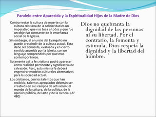 Paralelo entre Aparecida y la Espiritualidad Hijos de la Madre de Dios Contrarrestar la cultura de muerte con la cultura cristiana de la solidaridad es un imperativo que nos toca a todos y que fue un objetivo constante de la enseñanza social de la Iglesia.  Sin embargo, el anuncio del Evangelio no puede prescindir de la cultura actual. Ésta debe ser conocida, evaluada y en cierto sentido asumida por la Iglesia, con un lenguaje comprendido por nuestros contemporáneos. Solamente así la fe cristiana podrá aparecer como realidad pertinente y significativa de salvación. Pero, esta misma fe deberá engendrar modelos culturales alternativos para la sociedad actual. Los cristianos, con los talentos que han recibido, talentos apropiados deberán ser creativos en sus campos de actuación: el mundo de la cultura, de la política, de la opinión pública, del arte y de la ciencia. (AP 480) Dios no quebranta la dignidad de las personas ni su libertad. Por el contrario, la fomenta y estimula. Dios respeta la dignidad y la libertad del hombre.   