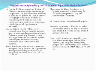 Paralelo entre Aparecida y la Espiritualidad Hijos de la Madre de Dios La Iglesia de Dios en América Latina y El Caribe es sacramento de comunión de sus pueblos. Es morada de sus pueblos; es casa de los pobres de Dios. Convoca y congrega todos en su misterio de comunión, sin discriminaciones ni exclusiones por motivos de sexo, raza, condición social y pertenencia nacional.  Cuanto más la Iglesia refleja, vive y comunica ese don de inaudita unidad, que encuentra en la comunión trinitaria su fuente, modelo y destino, resulta más significativo e incisivo su operar como sujeto de reconciliación y comunión en la vida de nuestros pueblos.  María Santísima es la presencia materna indispensable y decisiva en la gestación de un pueblo de hijos y  hermanos, de discípulos y misioneros de su Hijo.(AP 524)   Cf. GS 53 El pastoreo de María Santísima en la Iglesia, acarrea el sentimiento y la acción de comprender. Hay que comprender al hombre.  La comprensión va unida con el respeto.  Fruto del respeto es la libertad en todas sus escalas. Donde no hay respeto no hay libertad. Y donde no hay libertad no hay felicidad.  Dios creó al hombre para ser feliz; por eso, al mismo tiempo, lo hizo libre. Esto es, a su imagen y semejanza; porque Él es el libérrimo o sea el libre, por excelencia. (SEMINARIO 2 PASO 6) 