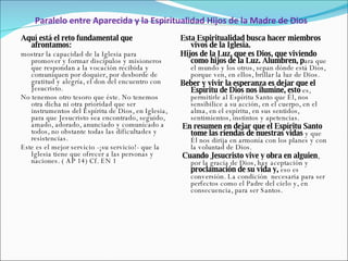Paralelo entre Aparecida y la Espiritualidad Hijos de la Madre de Dios Esta Espiritualidad busca hacer miembros vivos de la Iglesia. Hijos de la Luz, que es Dios, que viviendo como hijos de la Luz. Alumbren, p ara que el mundo y los otros, sepan dónde está Dios, porque ven, en ellos, brillar la luz de Dios. Beber y vivir la esperanza es dejar que el Espíritu de Dios nos ilumine, esto  es, permitirle al Espíritu Santo que Él, nos sensibilice a su acción, en el cuerpo, en el alma, en el espíritu, en sus sentidos, sentimientos, instintos y apetencias.   En resumen en dejar que el Espíritu Santo tome las riendas de nuestras vidas  y que Él nos dirija en armonía con los planes y con la voluntad de Dios.   Cuando Jesucristo vive y obra en alguien , por la gracia de Dios, hay aceptación y  proclamación de su vida y,  eso es conversión. La condición  necesaria para ser perfectos como el Padre del cielo y, en consecuencia, para ser Santos. Aquí está el reto fundamental que afrontamos:   mostrar la capacidad de la Iglesia para promover y formar discípulos y misioneros que respondan a la vocación recibida y comuniquen por doquier, por desborde de gratitud y alegría, el don del encuentro con Jesucristo.  No tenemos otro tesoro que éste. No tenemos otra dicha ni otra prioridad que ser instrumentos del Espíritu de Dios, en Iglesia, para que Jesucristo sea encontrado, seguido, amado, adorado, anunciado y comunicado a todos, no obstante todas las dificultades y resistencias.  Este es el mejor servicio -¡su servicio!- que la Iglesia tiene que ofrecer a las personas y naciones. ( AP 14)  Cf. EN 1 