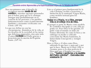 Paralelo entre Aparecida y la Espiritualidad Hijos de la Madre de Dios Nos encontramos ante el desafío de revitalizar nuestro  modo de ser católico  y nuestras opciones personales por el Señor, para que la fe cristiana arraigue más profundamente en el corazón de las personas y los pueblos latinoamericanos como acontecimiento fundante y encuentro vivificante con Cristo. (AP 14)  Lo que nos define no son las circunstancias  dramáticas de la vida, ni los desafíos de la sociedad, ni las tareas que debemos emprender, sino ante todo el amor  recibido  del Padre gracias a Jesucristo por la unción del Espíritu Santo. (AP 14) Este es el primer paso fundamental de la vida Cristiana, recibir a Jesucristo; a Imitación de la santísima Virgen María, como modelo terrenal para los hombres.  Quien ve a María, ve a Dios, porque Ella es el reflejo vivo de Dios. El porqué se parte de María como modelo de verdadero discípulo es este, Ella no podía ser. Pero Dios lo ha querido. Él pudo venir al mundo en miles de formas diferentes de como lo hizo y sin embargo su medio o vehículo consciente fue María Santísima, la Inmaculada Concepción y siempre Virgen.  Dios es Dios y él obra como Dios, sabiendo lo que hace y para qué y por qué lo hace. María no es Dios. Ella es creatura, pero es la obra perfecta de Dios para que el hombre sea como  Ella:  “Santos y perfectos a la medida del Padre celestial”.  (Introducción seminario 3) 