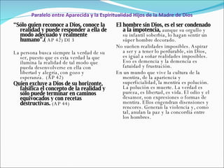 Paralelo entre Aparecida y la Espiritualidad Hijos de la Madre de Dios “ Sólo quien reconoce a Dios, conoce la realidad y puede responder a ella de modo adecuado y realmente humano”.(  AP 42)  DI 3 La persona busca siempre la verdad de su ser, puesto que es esta verdad la que ilumina la realidad de tal modo que pueda desenvolverse en ella con libertad y alegría, con gozo y esperanza.  (AP 42) Quien excluye a Dios de su horizonte, falsifica el concepto de la realidad y sólo puede terminar en caminos equivocados y con recetas destructivas.  (AP 44) El hombre sin Dios, es el ser condenado a la impotencia,  aunque su orgullo y su infantil soberbia, lo hagan sentir un súper hombre decorado. No sueñen realidades imposibles. Aspirar a ser y a tener lo perdurable, sin Dios, es igual a soñar realidades imposibles. Eso es demencia y la demencia es fatuidad y frustración. En un mundo que vive la cultura de la mentira, de la apariencia y superficialidad, la mentira es polución. La polución es muerte. La verdad es pureza, es libertad, es vida. El odio y el desamor, son expresiones o formas de mentira. Ellos engendran disensiones y rencores. Generan la violencia y, como tal, anulan la paz y la concordia entre los hombres.  