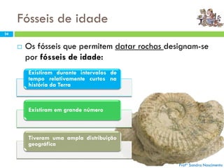 Fósseis de idade
Profª Sandra Nascimento
24
 Os fósseis que permitem datar rochas designam-se
por fósseis de idade:
Profª Sandra Nascimento
Existiram durante intervalos de
tempo relativamente curtos na
história da Terra
Existiram em grande número
Tiveram uma ampla distribuição
geográfica
 