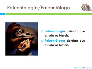 Paleontologia/Paleontólogo
 Paleontologia: ciência que
estuda os fósseis.
 Paleontólogo: cientista que
estuda os fósseis.
Profª Sandra Nascimento
6
 