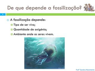 De que depende a fossilização?
 A fossilização depende:
 Tipo de ser vivo;
 Quantidade de oxigénio;
 Ambiente onde os seres vivem.
Profª Sandra Nascimento
8
 