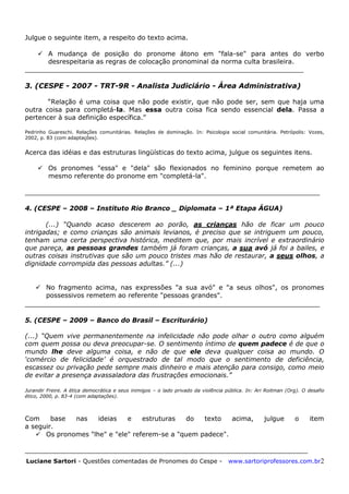 Luciane Sartori - Questões comentadas de Pronomes do Cespe - www.sartoriprofessores.com.br2
Julgue o seguinte item, a respeito do texto acima.
 A mudança de posição do pronome átono em "fala-se" para antes do verbo
desrespeitaria as regras de colocação pronominal da norma culta brasileira.
____________________________________________________________________
3. (CESPE - 2007 - TRT-9R - Analista Judiciário - Área Administrativa)
“Relação é uma coisa que não pode existir, que não pode ser, sem que haja uma
outra coisa para completá-la. Mas essa outra coisa fica sendo essencial dela. Passa a
pertencer à sua definição específica.”
Pedrinho Guareschi. Relações comunitárias. Relações de dominação. In: Psicologia social comunitária. Petrópolis: Vozes,
2002, p. 83 (com adaptações).
Acerca das idéias e das estruturas lingüísticas do texto acima, julgue os seguintes itens.
 Os pronomes "essa" e "dela" são flexionados no feminino porque remetem ao
mesmo referente do pronome em "completá-la".
__________________________________________________________________
4. (CESPE – 2008 – Instituto Rio Branco _ Diplomata – 1ª Etapa ÁGUA)
(...) ―Quando acaso descerem ao porão, as crianças hão de ficar um pouco
intrigadas; e como crianças são animais levianos, é preciso que se intriguem um pouco,
tenham uma certa perspectiva histórica, meditem que, por mais incrível e extraordinário
que pareça, as pessoas grandes também já foram crianças, a sua avó já foi a bailes, e
outras coisas instrutivas que são um pouco tristes mas hão de restaurar, a seus olhos, a
dignidade corrompida das pessoas adultas.‖ (...)
 No fragmento acima, nas expressões "a sua avó" e "a seus olhos", os pronomes
possessivos remetem ao referente "pessoas grandes".
__________________________________________________________________
5. (CESPE – 2009 – Banco do Brasil – Escriturário)
(...) ―Quem vive permanentemente na infelicidade não pode olhar o outro como alguém
com quem possa ou deva preocupar-se. O sentimento íntimo de quem padece é de que o
mundo lhe deve alguma coisa, e não de que ele deva qualquer coisa ao mundo. O
‗comércio de felicidade‘ é orquestrado de tal modo que o sentimento de deficiência,
escassez ou privação pede sempre mais dinheiro e mais atenção para consigo, como meio
de evitar a presença avassaladora das frustrações emocionais.‖
Jurandir Freire. A ética democrática e seus inimigos – o lado privado da violência pública. In: Ari Roitman (Org). O desafio
ético, 2000, p. 83-4 (com adaptações).
Com base nas ideias e estruturas do texto acima, julgue o item
a seguir.
 Os pronomes "lhe" e "ele" referem-se a "quem padece".
_____________________________________________________________________
 