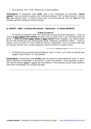 Luciane Sartori - Questões comentadas de Pronomes do Cespe - www.sartoriprofessores.com.br6
 Os pronomes "lhe" e "ele" referem-se a "quem padece".
Comentário: A proposição está certa, pois é por intermédio da expressão “quem
padece” que se constrói a coesão com o pronome oblíquo ―lhe‖ na ideia de que ―o mundo
lhe deve alguma coisa‖. O mesmo ocorre com o pronome pessoal ―ele‖ em ―ele que não
acredita que deva qualquer coisa ao mundo‖.
_____________________________________________________________________
6. (CESPE - 2009 - Instituto Rio Branco - Diplomata - 1ª Etapa BRANCO)
O que é o que é?
Se recebo um presente dado com carinho por pessoa de quem não gosto — como se
chama o que sinto? Uma pessoa de quem não se gosta mais e que não gosta mais da
gente — como se chama essa mágoa e esse rancor? Estar ocupado, e de repente parar
por ter sido tomado por uma desocupação beata, milagrosa, sorridente e idiota — como se
chama o que se sentiu? O único modo de chamar é perguntar: como se chama? Até hoje
só consegui nomear com a própria pergunta. Qual é o nome? e é este o nome.
Clarice Lispector. A descoberta do mundo. Rio de Janeiro: Rocco, 1999, p. 199.
 O referente dos pronomes demonstrativos "essa" e "esse", em "como se chama essa
mágoa e esse rancor?" é "Uma pessoa".
Comentário: A proposição está errada, pois os pronomes demonstrativos "essa" e "esse"
fazem referência à expressão ―o que sinto?‖ e não ―Uma pessoa‖, como proposto no item ,
até mesmo porque mágoa e rancor são sentimentos e não pessoas, já que essas palavras
não foram empregadas com sentido figurado.
_______________________________________________________________
 