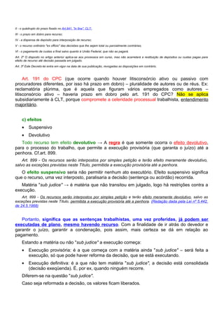 II - o quádruplo do prazo fixado no Art.841, "in fine", CLT;
III - o prazo em dobro para recurso;
IV - a dispensa de depósito para interposição de recurso;
V - o recurso ordinário "ex officio" das decisões que lhe sejam total ou parcialmente contrárias;
VI - o pagamento de custas a final salvo quanto à União Federal, que não as pagará.
Art. 2º O disposto no artigo anterior aplica-se aos processos em curso, mas não acarretará a restituição de depósitos ou custas pagas para
efeito de recurso até decisão passada em julgado.
Art. 3º Este Decreto-lei entra em vigor na data de sua publicação, revogadas as disposições em contrário.



     Art. 191 do CPC (que ocorre quando houver litisconsórcio ativo ou passivo com
procuradores diferentes, por isso há prazo em dobro) – pluralidade de autores ou de réus. Ex:
reclamatória plúrima, que é aquela que figuram vários empregados como autores –
litisconsórcio ativo – haveria prazo em dobro pelo art. 191 do CPC? Não se aplica
subsidiariamente à CLT, porque compromete a celeridade processual trabalhista, entendimento
majoritário.


     c) efeitos
     •    Suspensivo
     •    Devolutivo
   Todo recurso tem efeito devolutivo → A regra é que somente ocorra o efeito devolutivo,
para o processo do trabalho, que permite a execução provisória (que garanta o juízo) até a
penhora. Cf.art. 899.
    Art. 899 - Os recursos serão interpostos por simples petição e terão efeito meramente devolutivo,
salvo as exceções previstas neste Título, permitida a execução provisória até a penhora.
   O efeito suspensivo seria não permitir nenhum ato executório. Efeito suspensivo significa
que o recurso, uma vez interposto, paralisaria a decisão (sentença ou acórdão) recorrida.
   Matéria "sub judice" → é matéria que não transitou em julgado, logo há restrições contra a
execução.
    Art. 899 - Os recursos serão interpostos por simples petição e terão efeito meramente devolutivo, salvo as
exceções previstas neste Título, permitida a execução provisória até a penhora. (Redação dada pela Lei nº 5.442,
de 24.5.1968)


   Portanto, significa que as sentenças trabalhistas, uma vez proferidas, já podem ser
executadas de plano, mesmo havendo recurso. Com a finalidade de ir atrás do devedor e
garantir o juízo, garantir a condenação, pois assim, mais certeza se dá em relação ao
pagamento.
     Estando a matéria ou não "sub judice" a execução começa:
     •    Execução provisória: é a que começa com a matéria ainda "sub judice" – será feita a
          execução, só que pode haver reforma da decisão, que se está executando.
     •    Execução definitiva: é a que não tem matéria "sub judice", a decisão está consolidada
          (decisão exeqüenda). É, por ex, quando ninguém recorre.
     Diferem-se na questão "sub judice".
     Caso seja reformada a decisão, os valores ficam liberados.
 