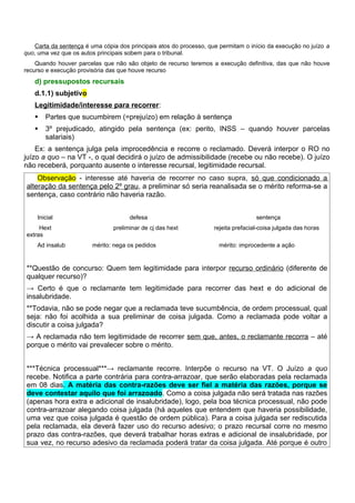 Carta da sentença é uma cópia dos principais atos do processo, que permitam o início da execução no juízo a
quo, uma vez que os autos principais sobem para o tribunal.
    Quando houver parcelas que não são objeto de recurso teremos a execução definitiva, das que não houve
recurso e execução provisória das que houve recurso
   d) pressupostos recursais
   d.1.1) subjetivo
   Legitimidade/interesse para recorrer:
      Partes que sucumbirem (=prejuízo) em relação à sentença
      3º prejudicado, atingido pela sentença (ex: perito, INSS – quando houver parcelas
       salariais)
    Ex: a sentença julga pela improcedência e recorre o reclamado. Deverá interpor o RO no
juízo a quo – na VT -, o qual decidirá o juízo de admissibilidade (recebe ou não recebe). O juízo
não receberá, porquanto ausente o interesse recursal, legitimidade recursal.
    Observação - interesse até haveria de recorrer no caso supra, só que condicionado a
alteração da sentença pelo 2º grau, a preliminar só seria reanalisada se o mérito reforma-se a
sentença, caso contrário não haveria razão.


    Inicial                           defesa                                        sentença
     Hext                       preliminar de cj das hext           rejeita prefacial-coisa julgada das horas
extras
    Ad insalub          mérito: nega os pedidos                       mérito: improcedente a ação


**Questão de concurso: Quem tem legitimidade para interpor recurso ordinário (diferente de
qualquer recurso)?
→ Certo é que o reclamante tem legitimidade para recorrer das hext e do adicional de
insalubridade.
**Todavia, não se pode negar que a reclamada teve sucumbência, de ordem processual, qual
seja: não foi acolhida a sua preliminar de coisa julgada. Como a reclamada pode voltar a
discutir a coisa julgada?
→ A reclamada não tem legitimidade de recorrer sem que, antes, o reclamante recorra – até
porque o mérito vai prevalecer sobre o mérito.


***Técnica processual***→ reclamante recorre. Interpõe o recurso na VT. O Juízo a quo
recebe. Notifica a parte contrária para contra-arrazoar, que serão elaboradas pela reclamada
em 08 dias. A matéria das contra-razões deve ser fiel a matéria das razões, porque se
deve contestar aquilo que foi arrazoado. Como a coisa julgada não será tratada nas razões
(apenas hora extra e adicional de insalubridade), logo, pela boa técnica processual, não pode
contra-arrazoar alegando coisa julgada (há aqueles que entendem que haveria possibilidade,
uma vez que coisa julgada é questão de ordem pública). Para a coisa julgada ser rediscutida
pela reclamada, ela deverá fazer uso do recurso adesivo; o prazo recursal corre no mesmo
prazo das contra-razões, que deverá trabalhar horas extras e adicional de insalubridade, por
sua vez, no recurso adesivo da reclamada poderá tratar da coisa julgada. Até porque é outro
 