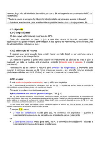 recurso, logo não há fidelidade de matéria; só que o RA vai depender do provimento do RO do
 reclamante.
 **Todavia, como a pergunta foi: Quem tem legitimidade para interpor recurso ordinário?
 → Somente a reclamante, pois a reclamada só poderia $rediscutir a coisa julgada em RA.


    d.2) objetivos
    d.2.1) tempestividade
    08 dias, salvo se for recurso importado do CPC.
   Caso não observado o prazo, o juiz a quo não recebe o recurso, tampouco dará
oportunidade da parte contrária contrarrazoar. Cabe agravo de instrumento, que não terá juízo
de admissibilidade pelo juízo a quo.


    d.2.2) adequação do recurso
  O recurso que será lançado deve existir (haver previsão legal) e ser oportuno para o
momento e para a decisão proferida.
   Ex. clássico é quando a parte lança agravo de instrumento de decisão do juízo a quo: é
incabível, só cabe a medida anti-preclusiva, protesto (protesto não é recurso, é medida
processual).
    Possibilidade de se admitir o recurso pelo princípio da fungibilidade: o momento para
recorrer é oportuno, apenas se dá nome errado ao recurso – ex: interpõe recurso apelação
(civilista) em 08 dias (no civil é 15 dias), ao invés de nomear de recurso ordinário.


    d.2.3) preparo
    A sua ausência importa na deserção, seja qual for das espécies.
     Art. 7º A comprovação do depósito da condenação (CLT, art. 899, §§ 1º a 5º) terá que ser feita dentro do prazo para a
interposição do recurso, sob pena de ser este considerado deserto.

    Divide-se em dois momento/duas espécies:
    1) Recolhimento das custas processuais (art. 789, § 1º)
     Art. 789. Nos dissídios individuais e nos dissídios coletivos do trabalho, nas ações e procedimentos de competência da
Justiça do Trabalho, bem como nas demandas propostas perante a Justiça Estadual, no exercício da jurisdição trabalhista, as
custas relativas ao processo de conhecimento incidirão à base de 2% (dois por cento), observado o mínimo de R$ 10,64 (dez
reais e sessenta e quatro centavos) e serão calculadas
    § 1o As custas serão pagas pelo vencido, após o trânsito em julgado da decisão. No caso de recurso, as custas serão
pagas e comprovado o recolhimento dentro do prazo recursal

    É sempre 2 %, sobre:
        O valor da condenação, fixada pelo juiz, na sentença, no dispositivo – quando a
         reclamatória for procedente ou parcialmente procedente para o reclamante
    ou
        O valor dado a causa, fixada pela parte, na PI, e confirmada no dispositivo – quando a
         reclamatória for improcedente para o reclamante
 