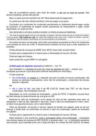Não há sucumbência parcial, para título de custas, a não ser no caso de acordo. Nas
demais hipóteses, jamais será parcial.
   Mas e a parte que tiver benefício da JG? Será dispensada do pagamento.
   E a parte que não tiver referido benefício, terá que pagar a sua parte.
   Conclusão: se o reclamado for condenado parcialmente ou totalmente deverá pagar custas
do processo. O reclamante só pagará custas processuais se improcedente a ação, senão
dispensado, em razão da AJG.
   Isso demonstra o princípio protetivo também no direito processual trabalhista.
    No caso de ocorrer acordo, tem-se uma situação sui generis: rara das vezes em que as custas são dividas
entre as partes. São custas pro rata. As custas são divididas entre autor e réu. Porque há perdas e ganhos
simultâneos, logo não existe o sucumbente, sim os sucumbentes e os vencedores.

   As custas serviram na execução, pois serão executadas as parcelas em favor do reclamante
e as parcelas em favor da união. É ressarcimento simbólico do ônus que a união expendeu no
processo.
   É feita através de uma guia do DARF (cód. 8019). Esse valor vai para União.
   O prazo para o pagamento é o mesmo para a interposição do recurso, 08 dias.
   Pode ser pago em cheque.
   Quem preenche a guia DARF é o advogado.


   2) Efetivação do depósito recursal (Lei 5584/70 → Art. 7º)
   Sua finalidade é a garantia do juízo (ou início da garantia do juízo – mostrar que
condições que bancar o que deve para continuar discutindo em cima disso).
   O valor pode ser:
       Da condenação, cf. estágio 3: o deposito recursal só existe se houver condenação. Até
        porque na sentença improcedente, como não há condenação, o reclamado não precisa
        garantir o deposito.
   ou
       Até o valor do teto, que hoje é de R$ 5.357,25, fixado pelo TST; se não houver
        condenação, não há depósito recursal.
   Depositado na conta vinculada do empregado – conta do FGTS. O depósito recursal deve
ser feito através do preenchimento de uma guia na CEF.
    Depende do valor da condenação: se for abaixo do valor do teto, depositar esse valor; se
ultrapassar o valor do teto, depositar o valor teto. Caso o valor da condenação for maior, deve-
se fazer nova garantia do juízo, com o valor faltante.
   Pode ser devolvido, se provido o recurso, depois do transito em julgado; pode se dar por
alcança a dívida total, se confirmado no recurso o valor da condenação, depois de transitado
em julgado.
   O prazo para o pagamento é o mesmo para a interposição do recurso, 08 dias.
   Nada obstante a rara ocorrência, pode o empregado sofrer uma condenação – empregado
não devolve laptop da empresa de R$ 5.000,00, é ajuizada ação – ou - o reclamado apresenta
reconvenção, que é decidida junto com a ação principal, em virtude dos R$ 5.000,00, do laptop
 